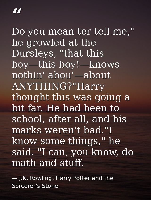 Do you mean ter tell me," he growled at the Dursleys, "that this boy—this boy!—knows nothin' abou'—about ANYTHING?"Harry — J.K. Rowling, Harry Potter and the Sorcerer's Stone