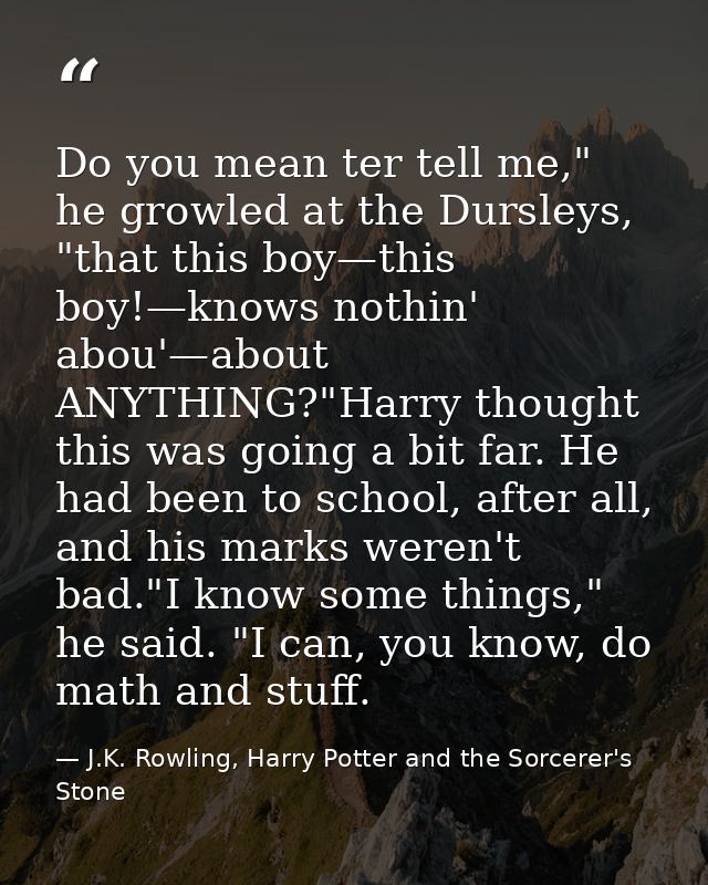 Do you mean ter tell me," he growled at the Dursleys, "that this boy—this boy!—knows nothin' abou'—about ANYTHING?"Harry — J.K. Rowling, Harry Potter and the Sorcerer's Stone