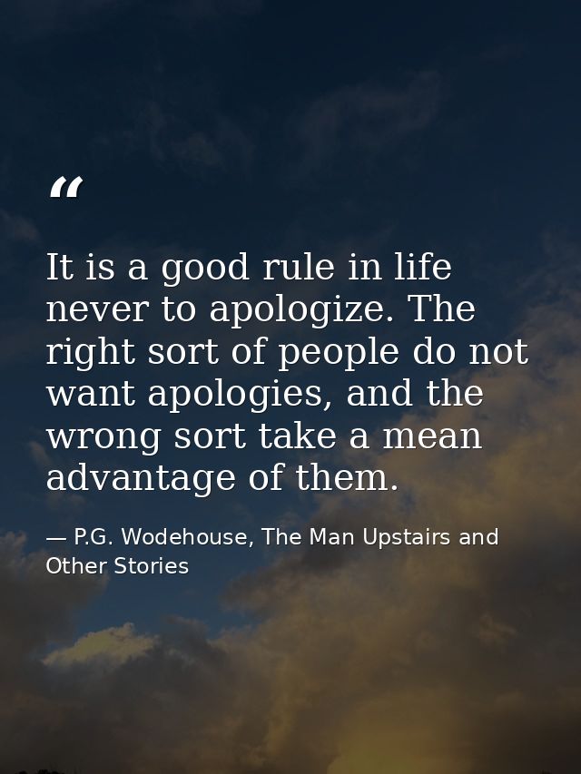 It is a good rule in life never to apologize. The right sort of people do not want apologies, and the wrong sort take a  — P.G. Wodehouse, The Man Upstairs and Other Stories