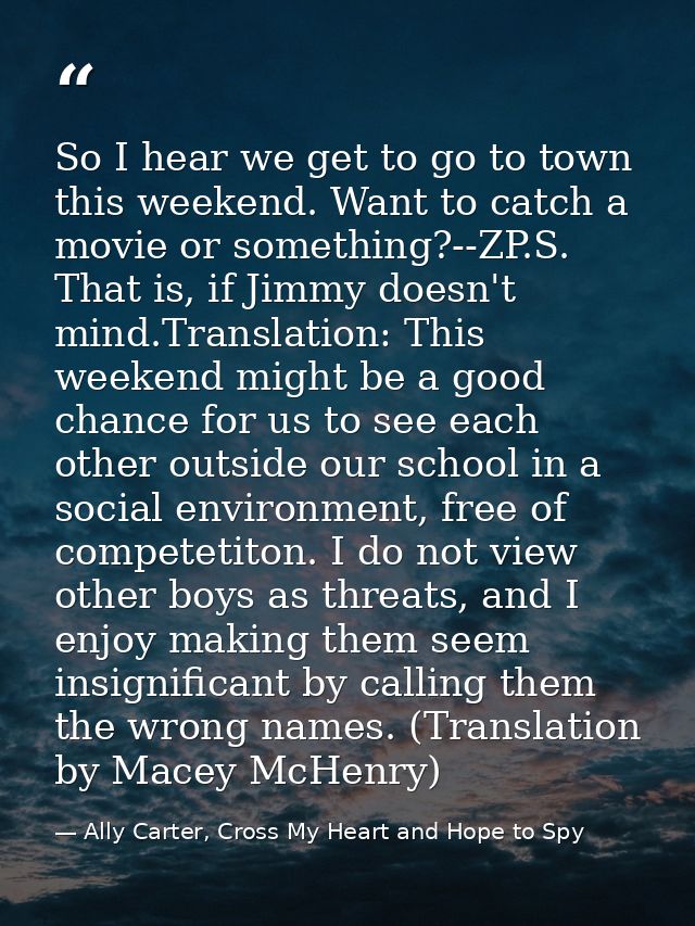 So I hear we get to go to town this weekend. Want to catch a movie or something?--ZP.S. That is, if Jimmy doesn't mind.T — Ally Carter, Cross My Heart and Hope to Spy