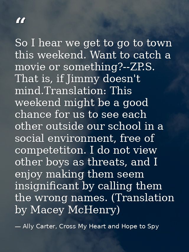 So I hear we get to go to town this weekend. Want to catch a movie or something?--ZP.S. That is, if Jimmy doesn't mind.T — Ally Carter, Cross My Heart and Hope to Spy