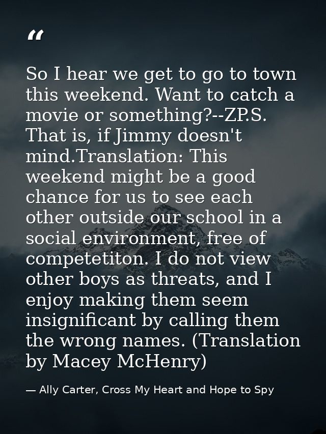 So I hear we get to go to town this weekend. Want to catch a movie or something?--ZP.S. That is, if Jimmy doesn't mind.T — Ally Carter, Cross My Heart and Hope to Spy
