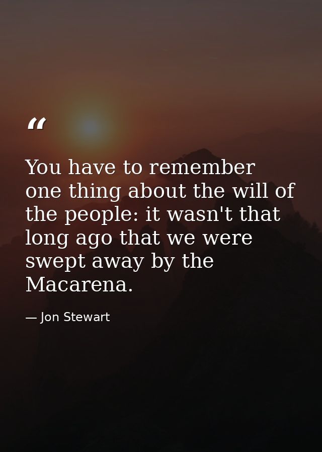 You have to remember one thing about the will of the people: it wasn't that long ago that we were swept away by the Maca — Jon Stewart