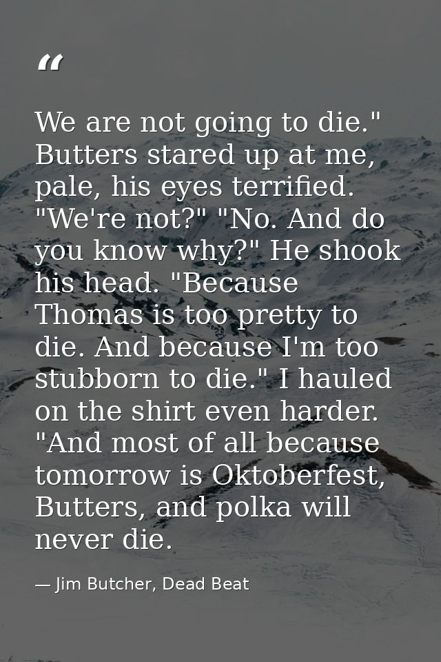 We are not going to die." Butters stared up at me, pale, his eyes terrified. "We're not?" "No. And do you know why?" He  — Jim Butcher, Dead Beat