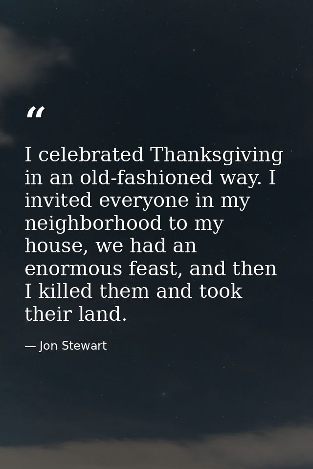 I celebrated Thanksgiving in an old-fashioned way. I invited everyone in my neighborhood to my house, we had an enormous — Jon Stewart