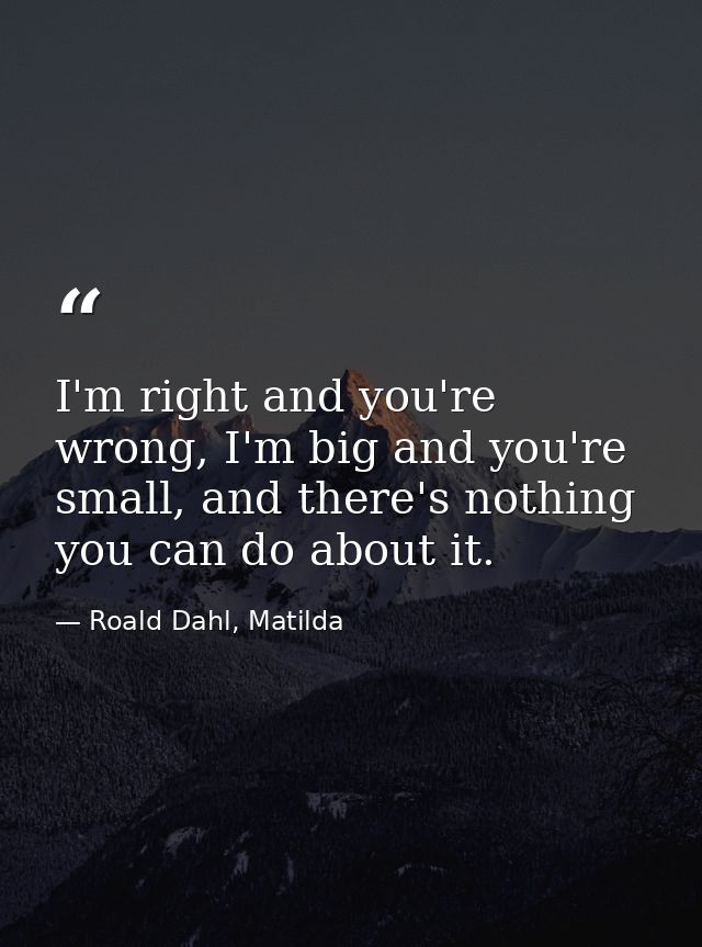I'm right and you're wrong, I'm big and you're small, and there's nothing you can do about it. — Roald Dahl, Matilda