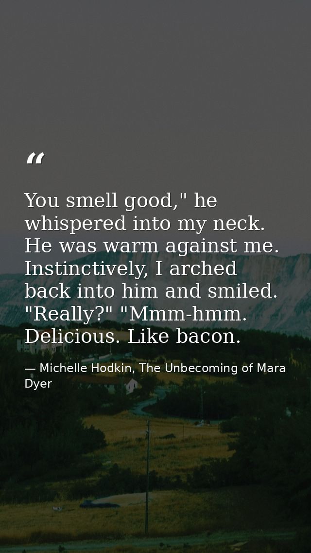 You smell good," he whispered into my neck. He was warm against me. Instinctively, I arched back into him and smiled.  " — Michelle Hodkin, The Unbecoming of Mara Dyer