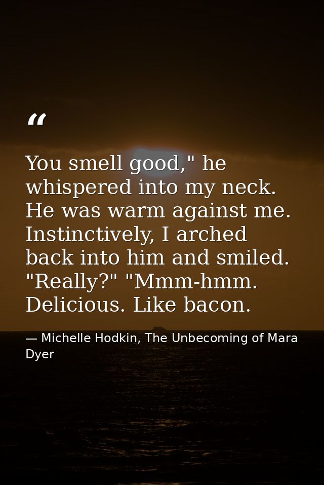 You smell good," he whispered into my neck. He was warm against me. Instinctively, I arched back into him and smiled.  " — Michelle Hodkin, The Unbecoming of Mara Dyer