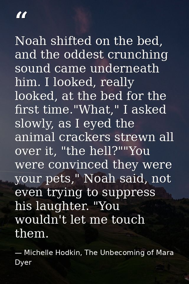 Noah shifted on the bed, and the oddest crunching sound came underneath him. I looked, really looked, at the bed for the — Michelle Hodkin, The Unbecoming of Mara Dyer