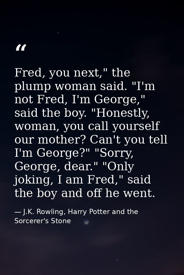Fred, you next," the plump woman said. "I'm not Fred, I'm George," said the boy. "Honestly, woman, you call yourself our — J.K. Rowling, Harry Potter and the Sorcerer's Stone
