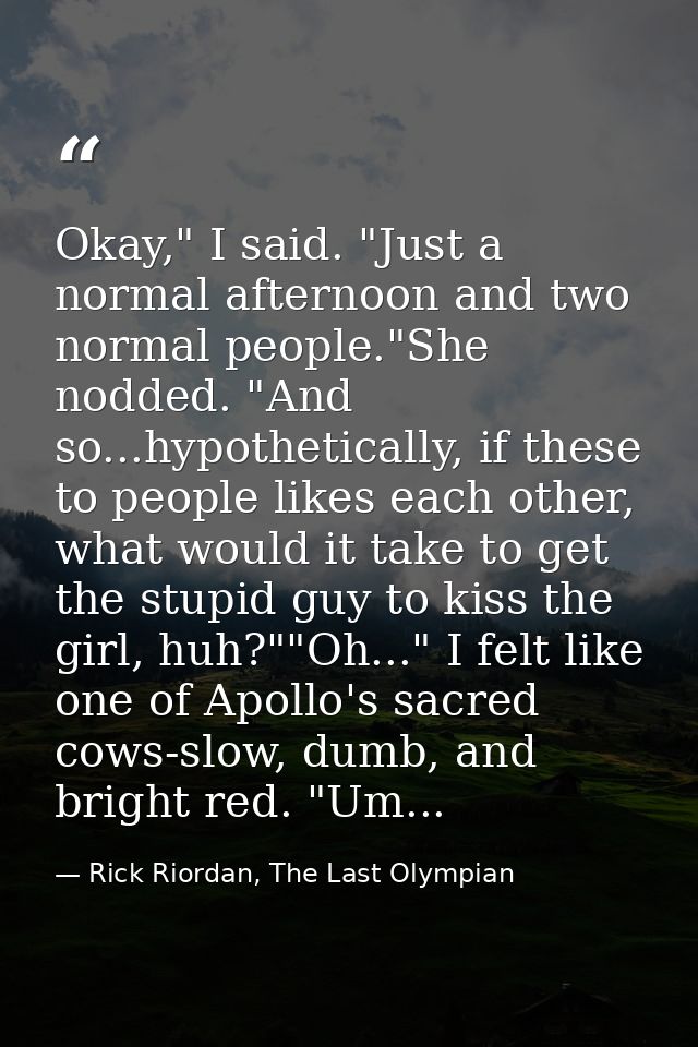 Okay," I said. "Just a normal afternoon and two normal people."She nodded. "And so...hypothetically, if these to people  — Rick Riordan, The Last Olympian
