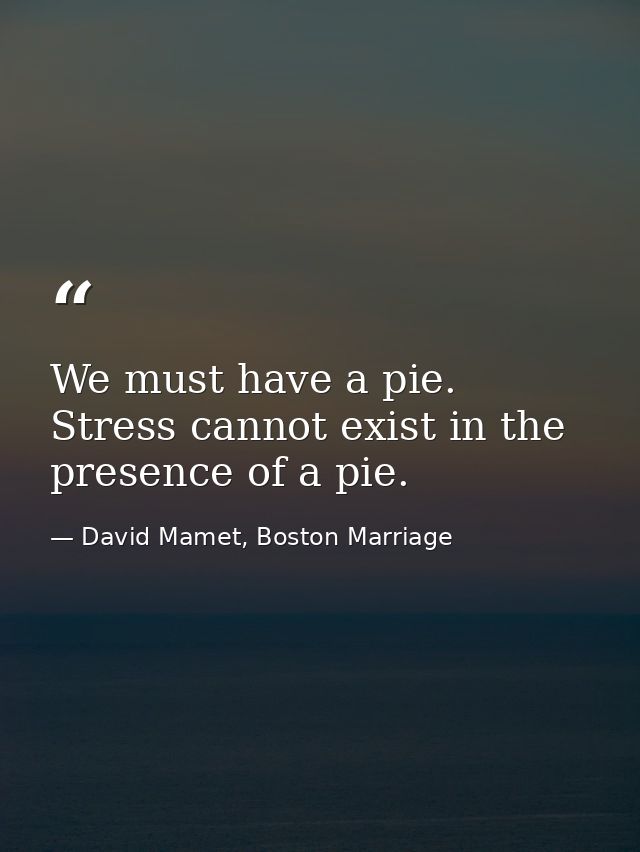 We must have a pie. Stress cannot exist in the presence of a pie. — David Mamet, Boston Marriage
