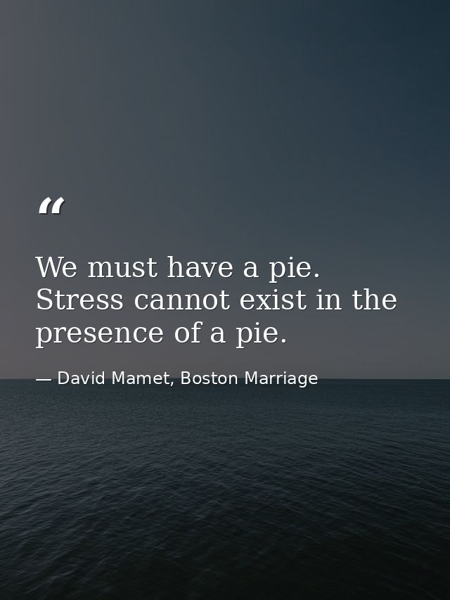 We must have a pie. Stress cannot exist in the presence of a pie. — David Mamet, Boston Marriage