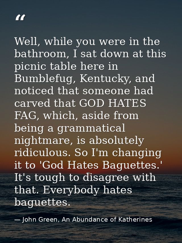Well, while you were in the bathroom, I sat down at this picnic table here in Bumblefug, Kentucky, and noticed that some — John Green, An Abundance of Katherines