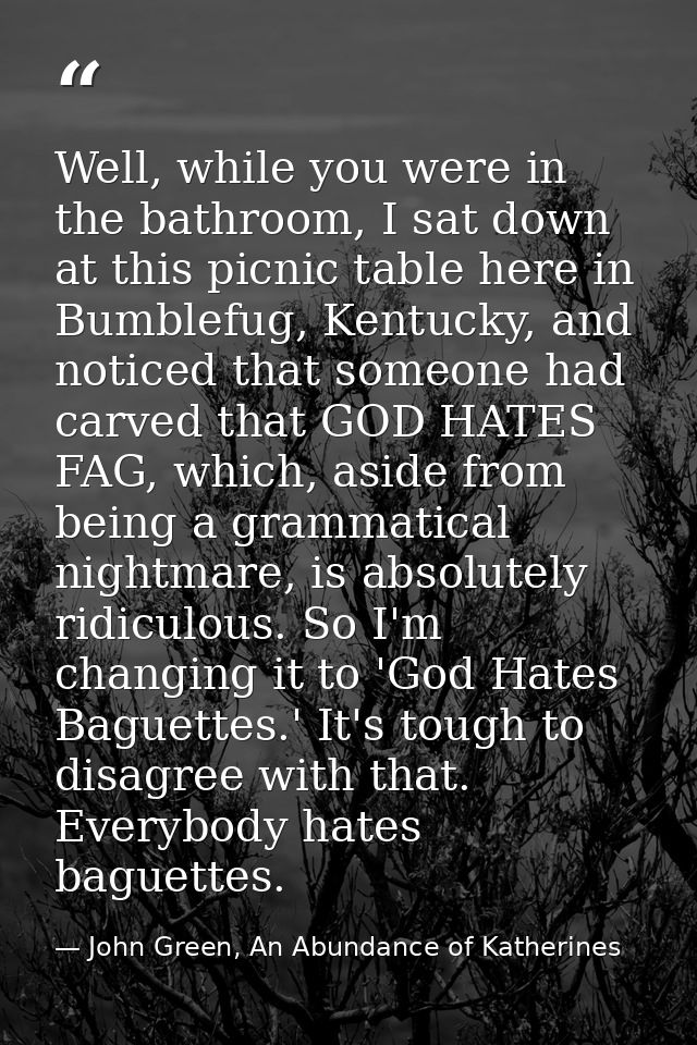Well, while you were in the bathroom, I sat down at this picnic table here in Bumblefug, Kentucky, and noticed that some — John Green, An Abundance of Katherines