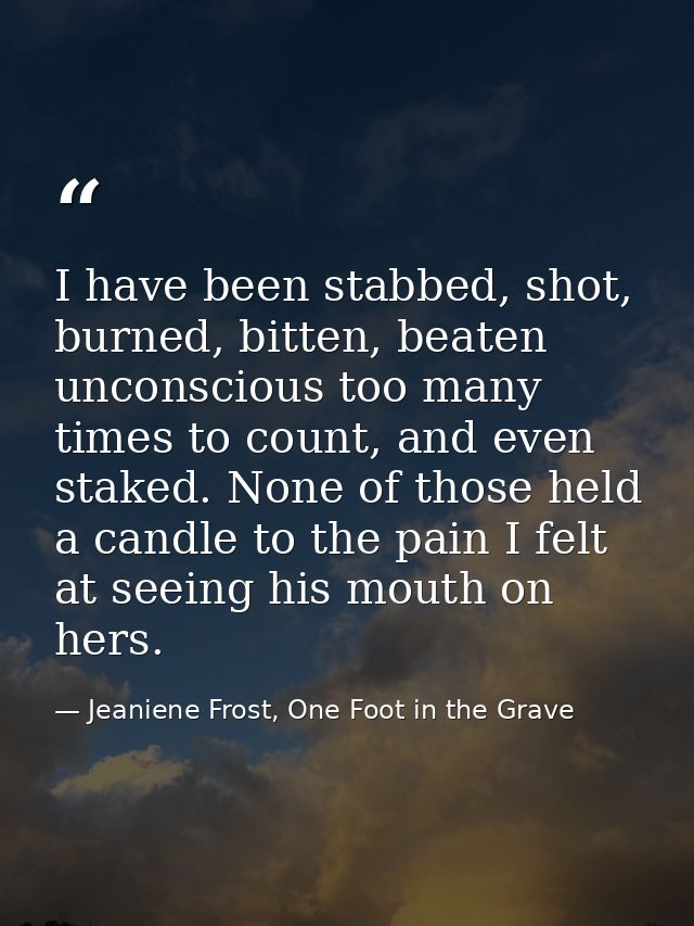 I have been stabbed, shot, burned, bitten, beaten unconscious too many times to count, and even staked. None of those he — Jeaniene Frost, One Foot in the Grave