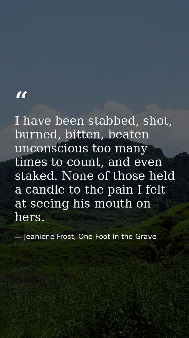 I have been stabbed, shot, burned, bitten, beaten unconscious too many times to count, and even staked. None of those he — Jeaniene Frost, One Foot in the Grave