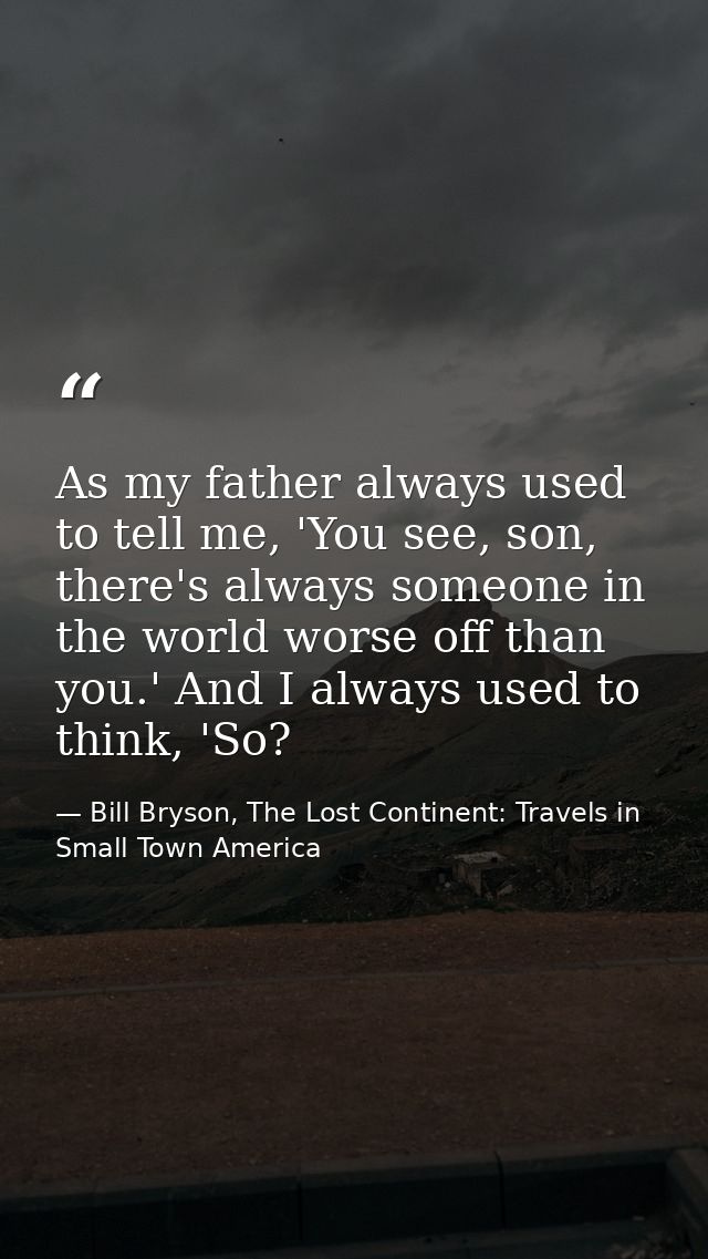 As my father always used to tell me, 'You see, son, there's always someone in the world worse off than you.' And I alway — Bill Bryson, The Lost Continent: Travels in Small Town America