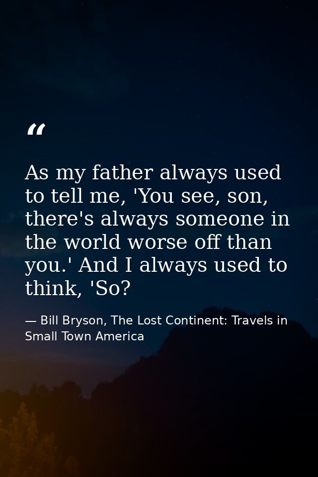 As my father always used to tell me, 'You see, son, there's always someone in the world worse off than you.' And I alway — Bill Bryson, The Lost Continent: Travels in Small Town America