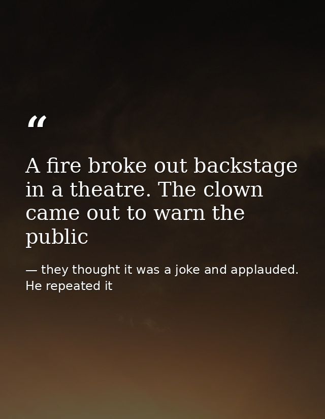 A fire broke out backstage in a theatre. The clown came out to warn the public — they thought it was a joke and applauded. He repeated it