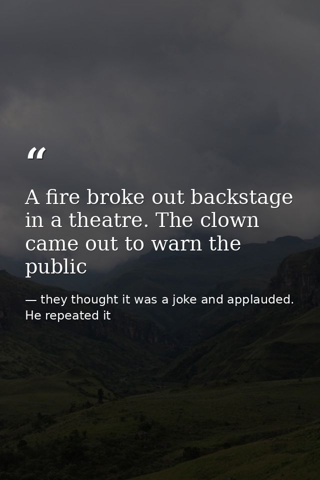 A fire broke out backstage in a theatre. The clown came out to warn the public — they thought it was a joke and applauded. He repeated it