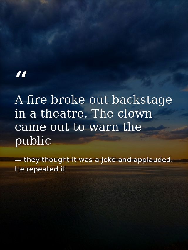 A fire broke out backstage in a theatre. The clown came out to warn the public — they thought it was a joke and applauded. He repeated it