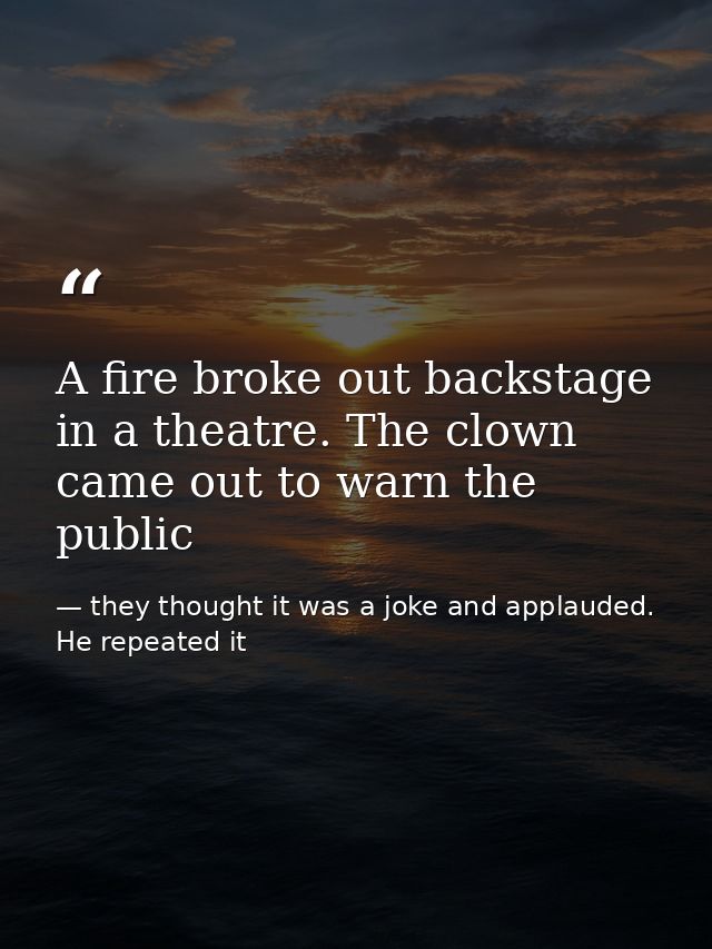 A fire broke out backstage in a theatre. The clown came out to warn the public — they thought it was a joke and applauded. He repeated it
