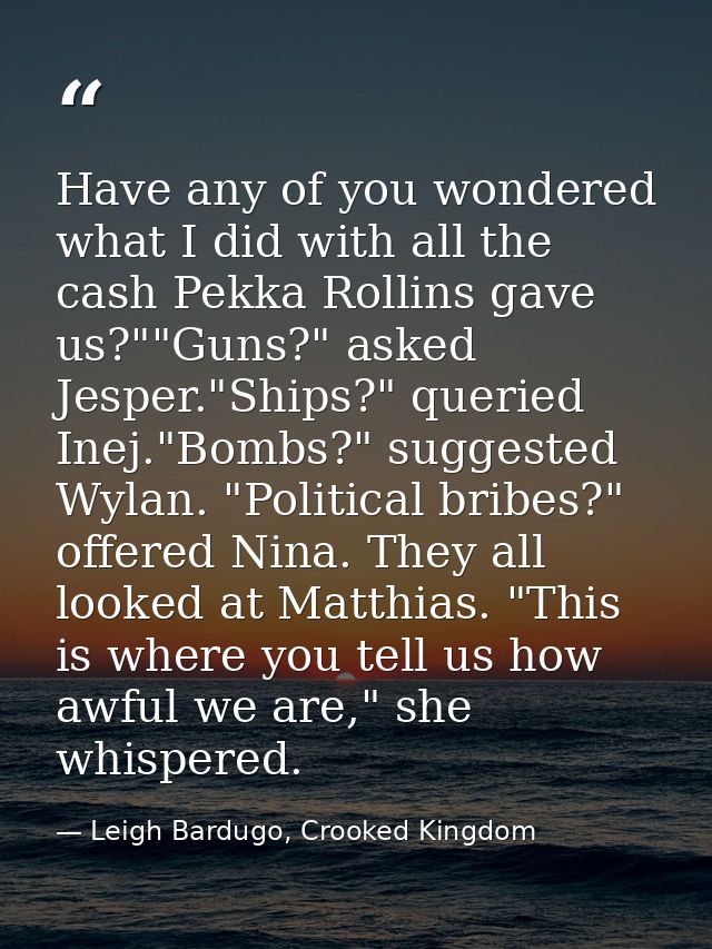 Have any of you wondered what I did with all the cash Pekka Rollins gave us?""Guns?" asked Jesper."Ships?" queried Inej. — Leigh Bardugo, Crooked Kingdom