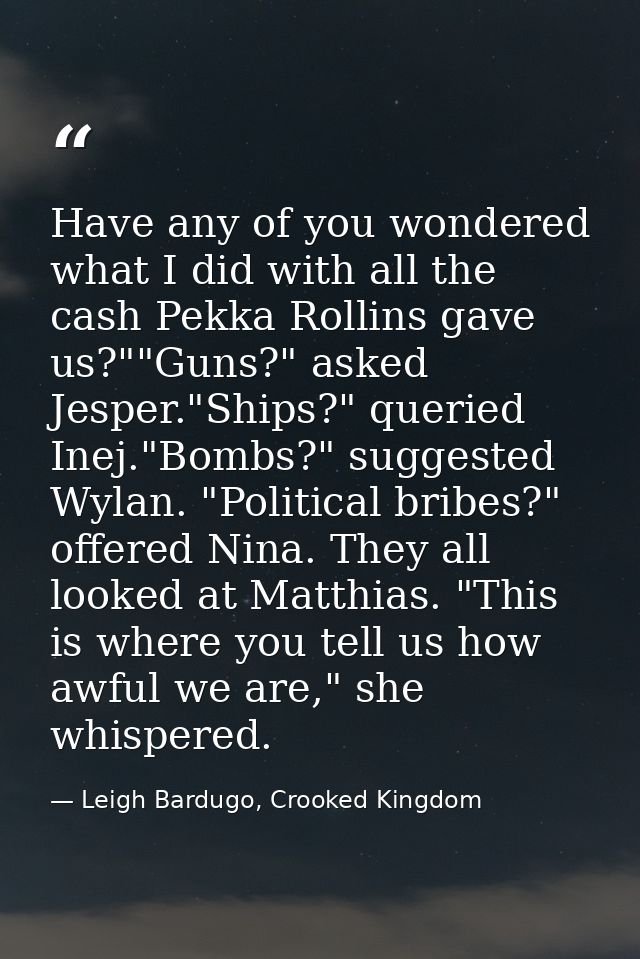 Have any of you wondered what I did with all the cash Pekka Rollins gave us?""Guns?" asked Jesper."Ships?" queried Inej. — Leigh Bardugo, Crooked Kingdom
