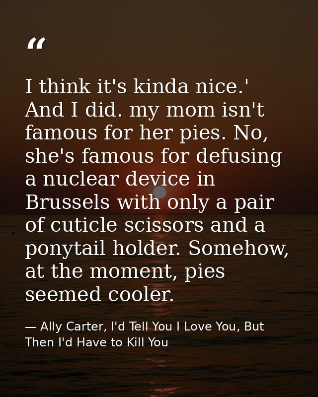 I think it's kinda nice.' And I did. my mom isn't famous for her pies. No, she's famous for defusing a nuclear device in — Ally Carter, I'd Tell You I Love You, But Then I'd Have to Kill You