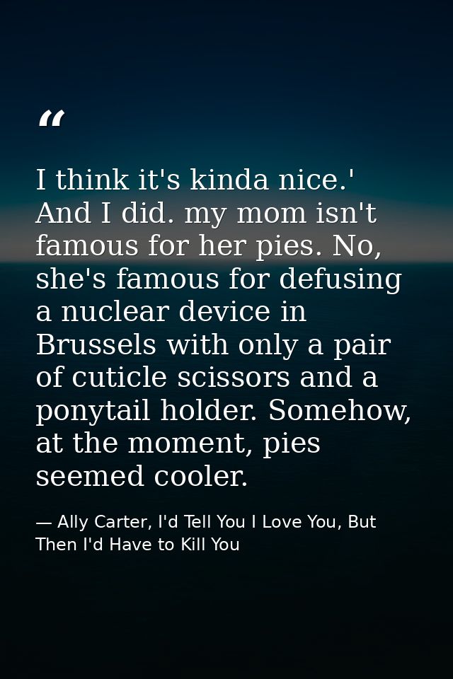 I think it's kinda nice.' And I did. my mom isn't famous for her pies. No, she's famous for defusing a nuclear device in — Ally Carter, I'd Tell You I Love You, But Then I'd Have to Kill You