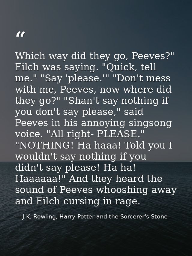 Which way did they go, Peeves?" Filch was saying. "Quick, tell me." "Say 'please.'" "Don't mess with me, Peeves, now whe — J.K. Rowling, Harry Potter and the Sorcerer's Stone