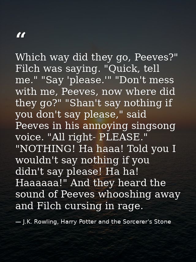 Which way did they go, Peeves?" Filch was saying. "Quick, tell me." "Say 'please.'" "Don't mess with me, Peeves, now whe — J.K. Rowling, Harry Potter and the Sorcerer's Stone