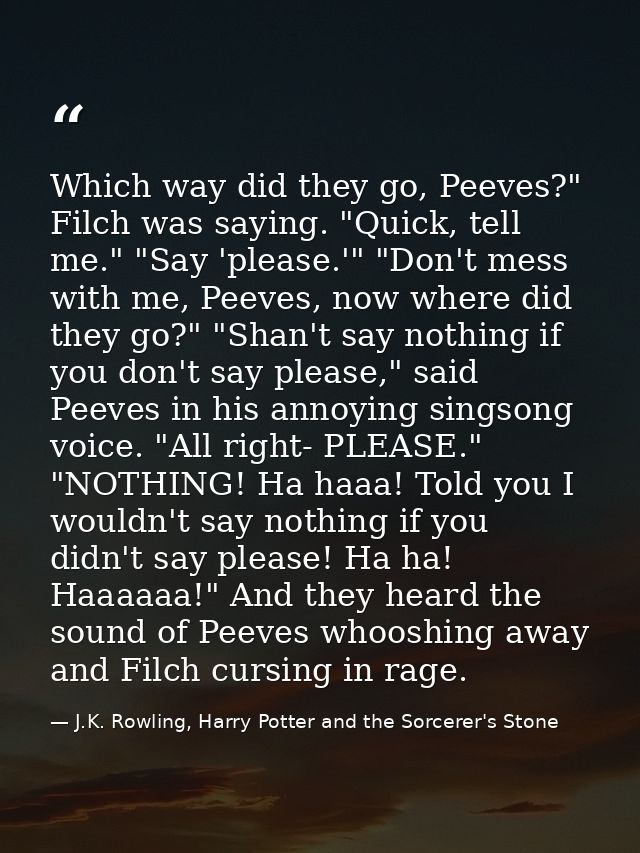 Which way did they go, Peeves?" Filch was saying. "Quick, tell me." "Say 'please.'" "Don't mess with me, Peeves, now whe — J.K. Rowling, Harry Potter and the Sorcerer's Stone