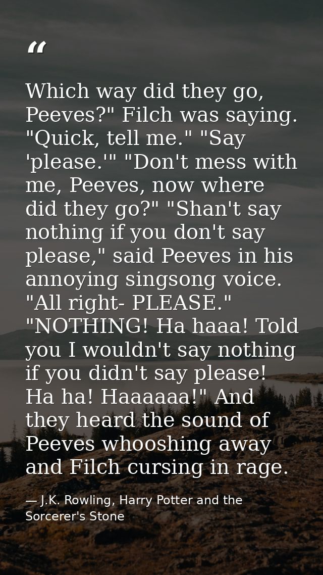 Which way did they go, Peeves?" Filch was saying. "Quick, tell me." "Say 'please.'" "Don't mess with me, Peeves, now whe — J.K. Rowling, Harry Potter and the Sorcerer's Stone