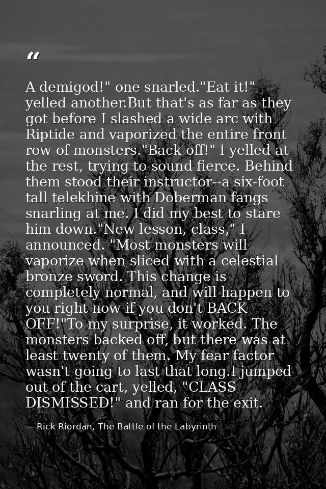 A demigod!" one snarled."Eat it!" yelled another.But that's as far as they got before I slashed a wide arc with Riptide  — Rick Riordan, The Battle of the Labyrinth