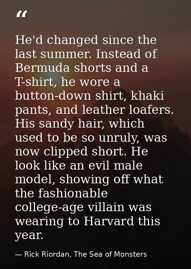 He'd changed since the last summer. Instead of Bermuda shorts and a T-shirt, he wore a button-down shirt, khaki pants, a — Rick Riordan, The Sea of Monsters