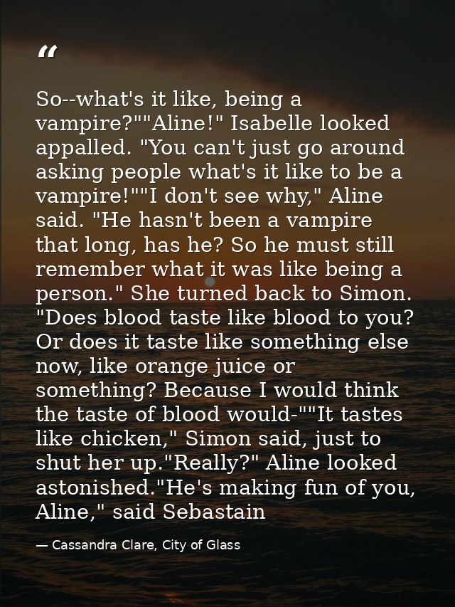 So--what's it like, being a vampire?""Aline!" Isabelle looked appalled. "You can't just go around asking people what's i — Cassandra Clare, City of Glass