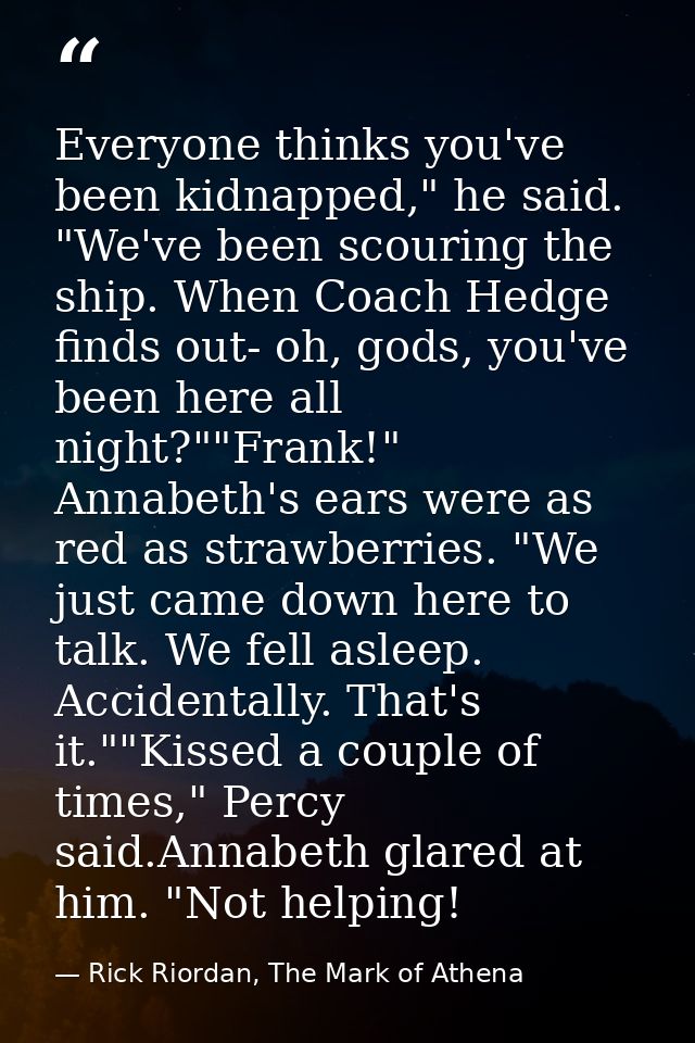 Everyone thinks you've been kidnapped," he said. "We've been scouring the ship. When Coach Hedge finds out- oh, gods, yo — Rick Riordan, The Mark of Athena