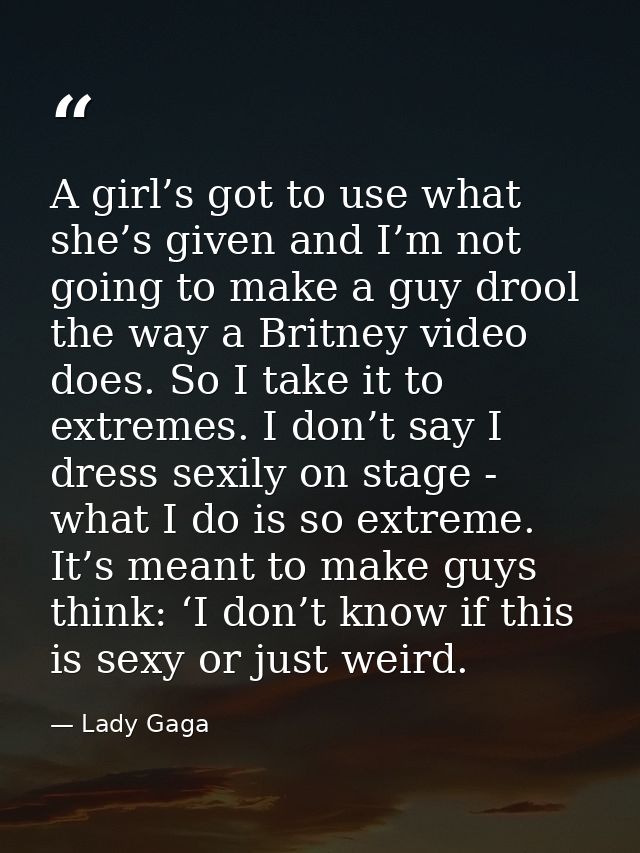 A girl’s got to use what she’s given and I’m not going to make a guy drool the way a Britney video does. So I take it to — Lady Gaga