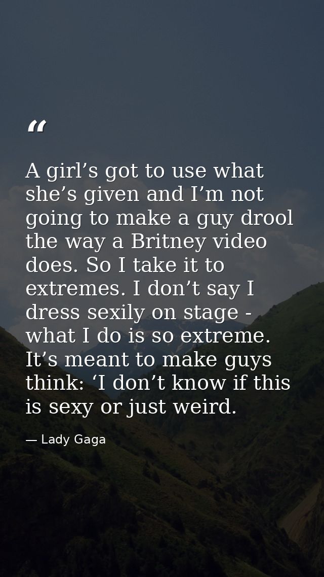 A girl’s got to use what she’s given and I’m not going to make a guy drool the way a Britney video does. So I take it to — Lady Gaga