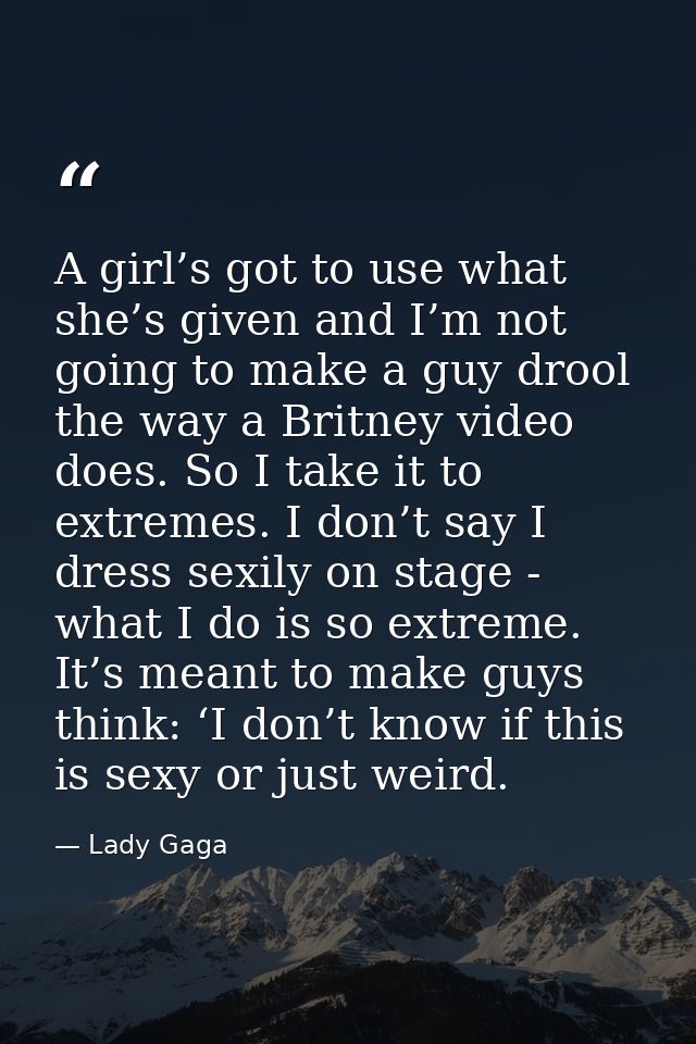 A girl’s got to use what she’s given and I’m not going to make a guy drool the way a Britney video does. So I take it to — Lady Gaga
