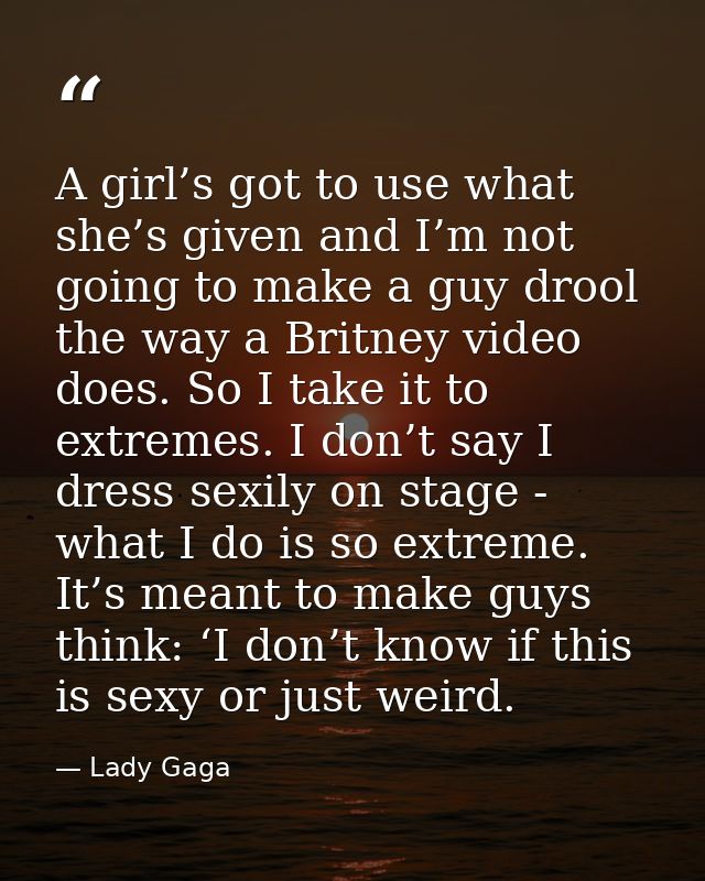 A girl’s got to use what she’s given and I’m not going to make a guy drool the way a Britney video does. So I take it to — Lady Gaga