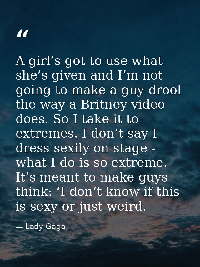 A girl’s got to use what she’s given and I’m not going to make a guy drool the way a Britney video does. So I take it to — Lady Gaga