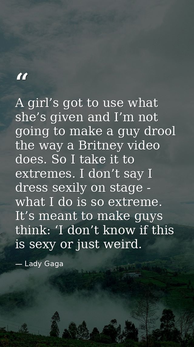 A girl’s got to use what she’s given and I’m not going to make a guy drool the way a Britney video does. So I take it to — Lady Gaga