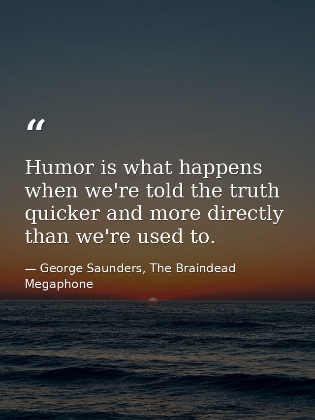Humor is what happens when we're told the truth quicker and more directly than we're used to. — George Saunders, The Braindead Megaphone