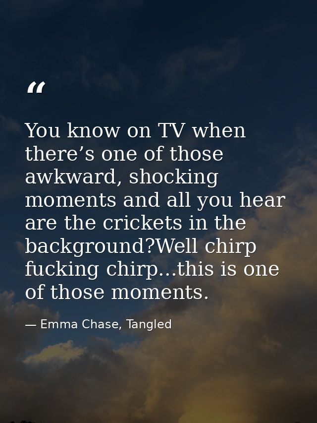 You know on TV when there’s one of those awkward, shocking moments and all you hear are the crickets in the background?W — Emma Chase, Tangled