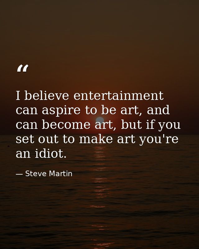 I believe entertainment can aspire to be art, and can become art, but if you set out to make art you're an idiot. — Steve Martin