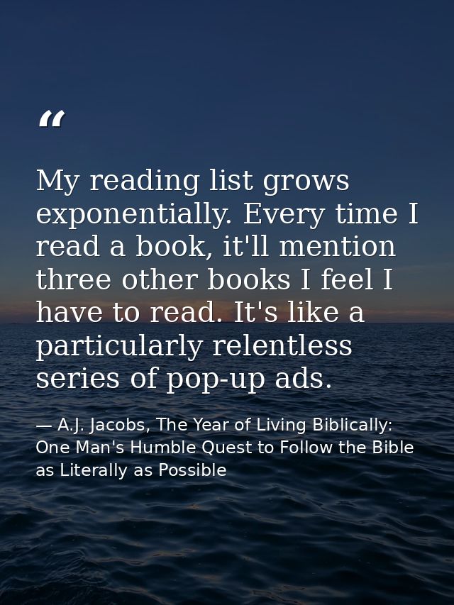 My reading list grows exponentially. Every time I read a book, it'll mention three other books I feel I have to read. It — A.J. Jacobs, The Year of Living Biblically: One Man's Humble Quest to Follow the Bible as Literally as Possible