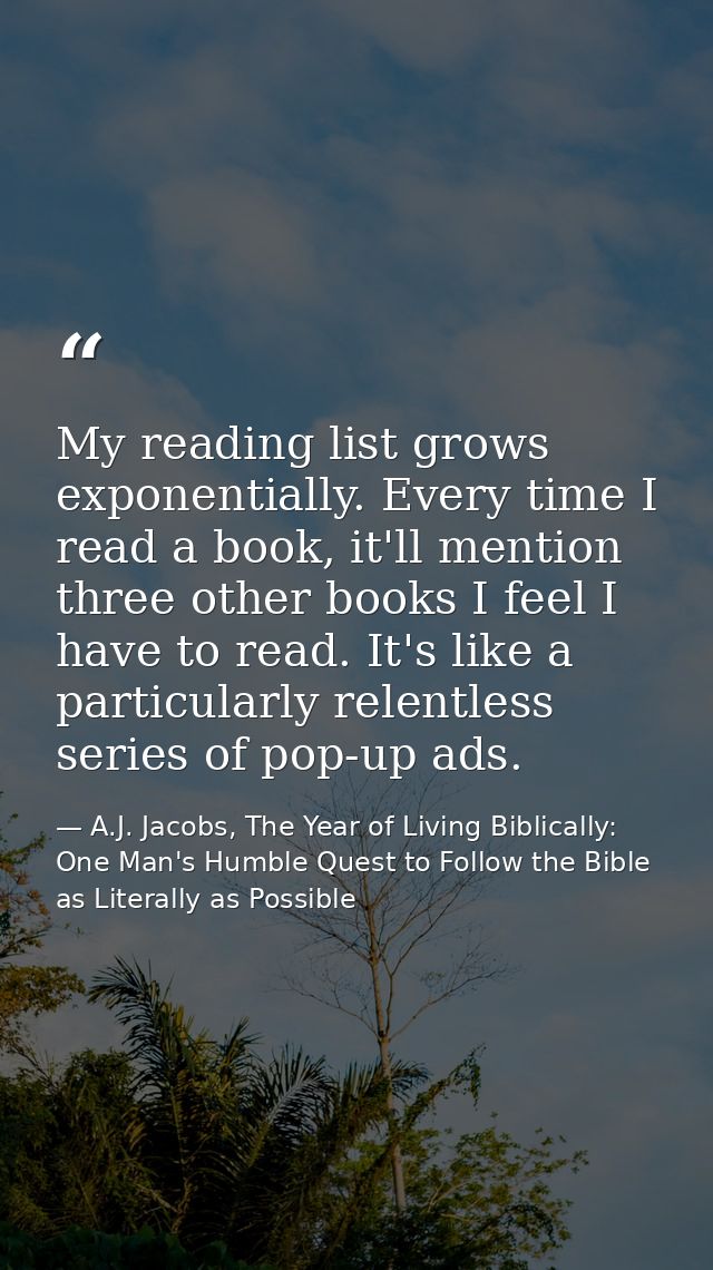 My reading list grows exponentially. Every time I read a book, it'll mention three other books I feel I have to read. It — A.J. Jacobs, The Year of Living Biblically: One Man's Humble Quest to Follow the Bible as Literally as Possible